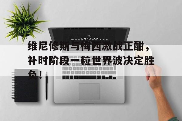 维尼修斯与梅西激战正酣，补时阶段一粒世界波决定胜负！的简单介绍